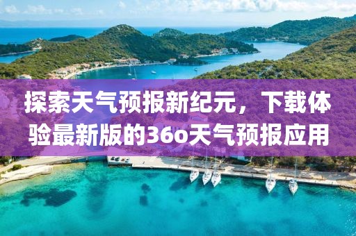 探索天气预报新纪元，下载体验最新版的36o天气预报应用
