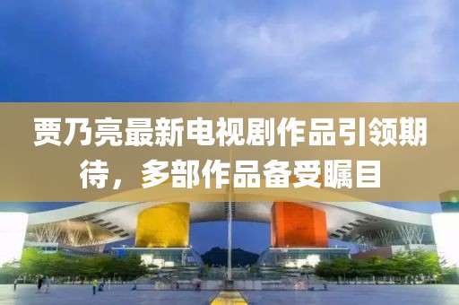 贾乃亮最新电视剧作品引领期待，多部作品备受瞩目