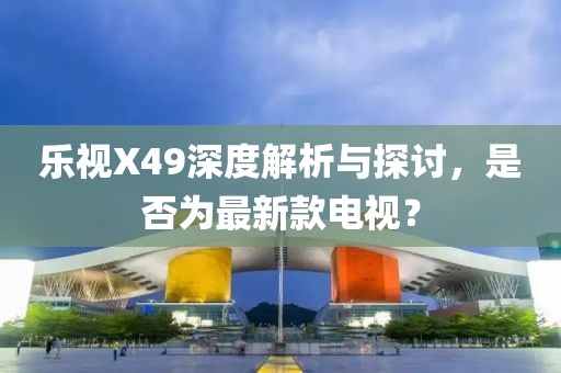 乐视X49深度解析与探讨，是否为最新款电视？