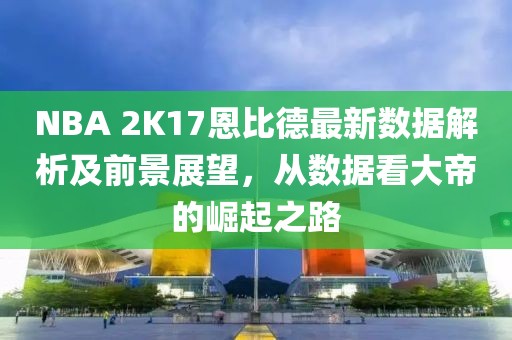 NBA 2K17恩比德最新数据解析及前景展望，从数据看大帝的崛起之路