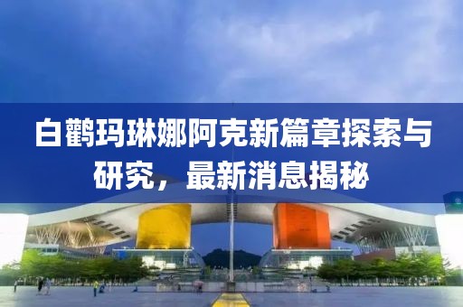 白鹳玛琳娜阿克新篇章探索与研究，最新消息揭秘