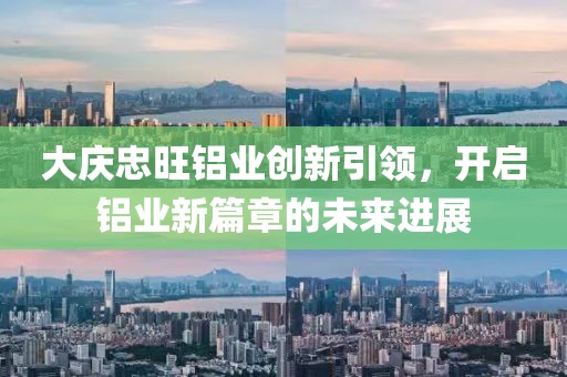 大庆忠旺铝业创新引领，开启铝业新篇章的未来进展