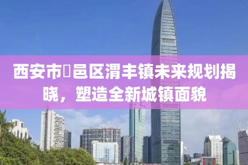 西安市鄠邑区渭丰镇未来规划揭晓，塑造全新城镇面貌