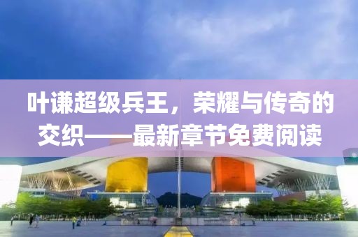 叶谦超级兵王，荣耀与传奇的交织——最新章节免费阅读