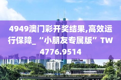 4949澳门彩开奖结果,高效运行保障_“小朋友专属版”TW4776.9514