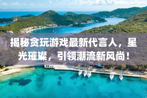 揭秘贪玩游戏最新代言人，星光璀璨，引领潮流新风尚！
