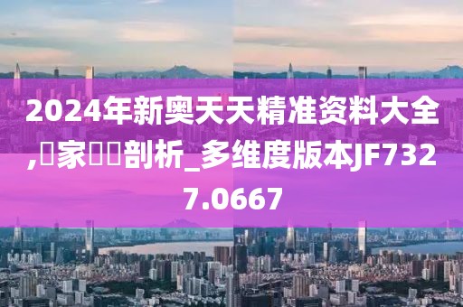 2024年新奥天天精准资料大全,專家觀點剖析_多维度版本JF7327.0667
