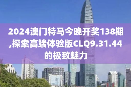 2024澳门特马今晚开奖138期,探索高端体验版CLQ9.31.44的极致魅力