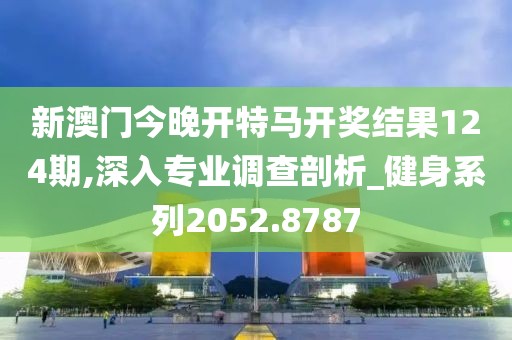 新澳门今晚开特马开奖结果124期,深入专业调查剖析_健身系列2052.8787