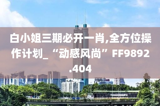 白小姐三期必开一肖,全方位操作计划_“动感风尚”FF9892.404