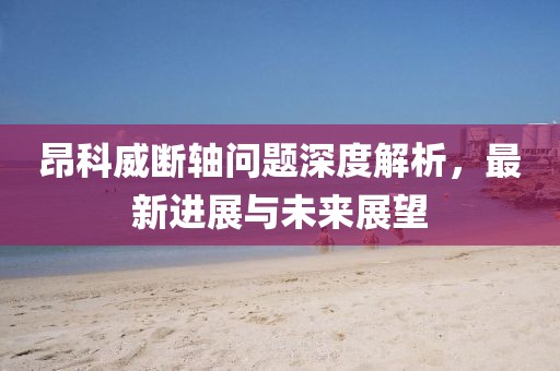 昂科威断轴问题深度解析，最新进展与未来展望