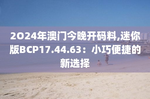2O24年澳门今晚开码料,迷你版BCP17.44.63：小巧便捷的新选择