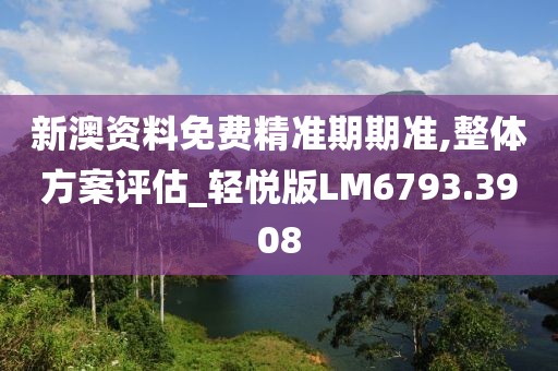 新澳资料免费精准期期准,整体方案评估_轻悦版LM6793.3908