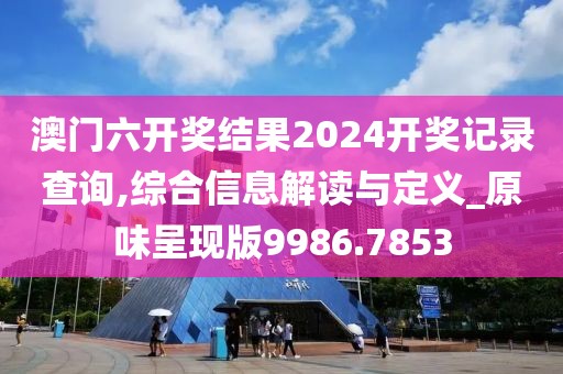澳门六开奖结果2024开奖记录查询,综合信息解读与定义_原味呈现版9986.7853