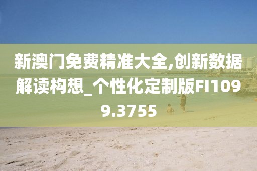 新澳门免费精准大全,创新数据解读构想_个性化定制版FI1099.3755