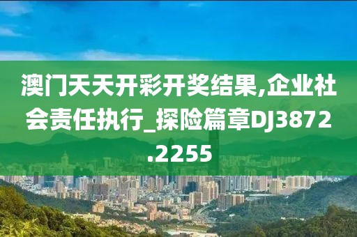 澳门天天开彩开奖结果,企业社会责任执行_探险篇章DJ3872.2255