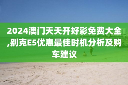 2024澳门天天开好彩免费大全,别克E5优惠最佳时机分析及购车建议