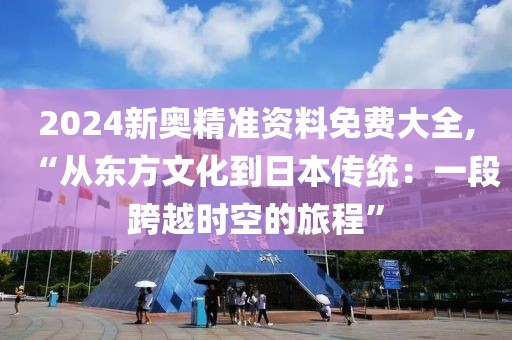 2024新奥精准资料免费大全,“从东方文化到日本传统：一段跨越时空的旅程”