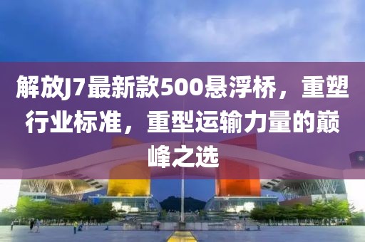 解放J7最新款500悬浮桥，重塑行业标准，重型运输力量的巅峰之选