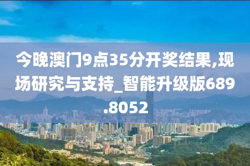 今晚澳门9点35分开奖结果,现场研究与支持_智能升级版689.8052