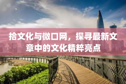 拾文化与微口网，探寻最新文章中的文化精粹亮点