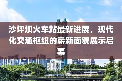沙坪坝火车站最新进展，现代化交通枢纽的崭新面貌展示启幕