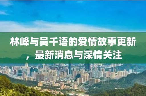 林峰与吴千语的爱情故事更新，最新消息与深情关注