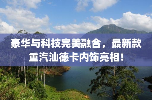 豪华与科技完美融合，最新款重汽汕德卡内饰亮相！