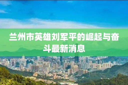 兰州市英雄刘军平的崛起与奋斗最新消息