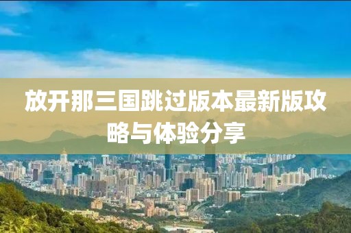 放开那三国跳过版本最新版攻略与体验分享