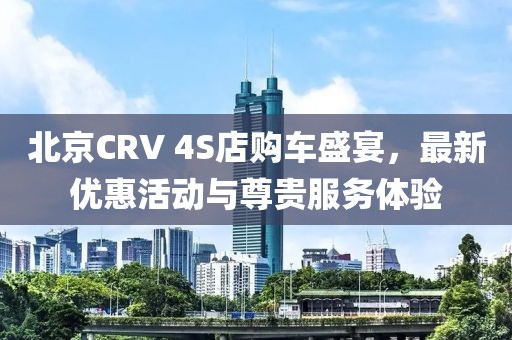 北京CRV 4S店购车盛宴，最新优惠活动与尊贵服务体验
