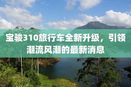 宝骏310旅行车全新升级，引领潮流风潮的最新消息