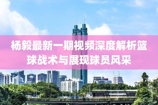 杨毅最新一期视频深度解析篮球战术与展现球员风采