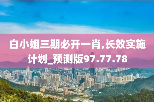 白小姐三期必开一肖,长效实施计划_预测版97.77.78