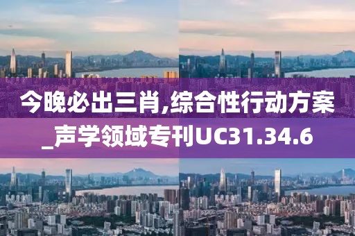 今晚必出三肖,综合性行动方案_声学领域专刊UC31.34.6