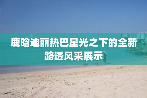 鹿晗迪丽热巴星光之下的全新路透风采展示