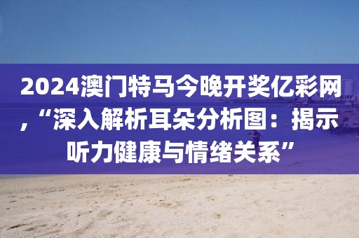 2024澳门特马今晚开奖亿彩网,“深入解析耳朵分析图：揭示听力健康与情绪关系”