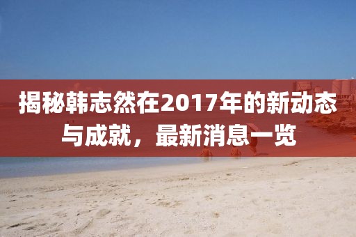 揭秘韩志然在2017年的新动态与成就，最新消息一览