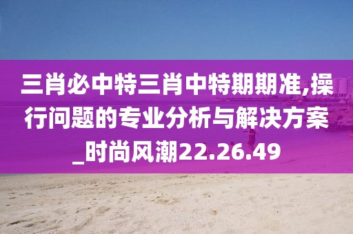 三肖必中特三肖中特期期准,操行问题的专业分析与解决方案_时尚风潮22.26.49