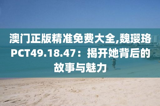 澳门正版精准免费大全,魏璎珞PCT49.18.47：揭开她背后的故事与魅力