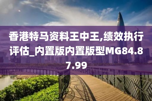 香港特马资料王中王,绩效执行评估_内置版内置版型MG84.87.99
