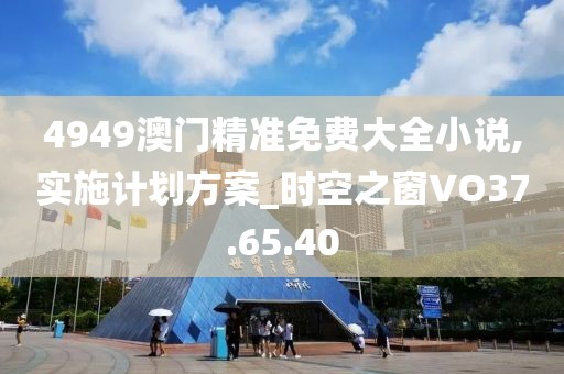 4949澳门精准免费大全小说,实施计划方案_时空之窗VO37.65.40