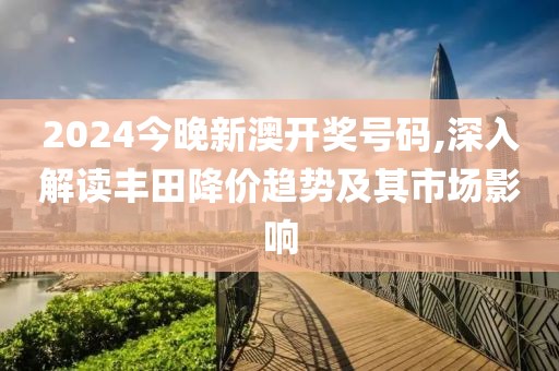 2024今晚新澳开奖号码,深入解读丰田降价趋势及其市场影响