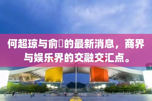 何超琼与俞琤的最新消息，商界与娱乐界的交融交汇点。