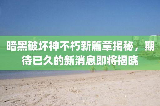 暗黑破坏神不朽新篇章揭秘，期待已久的新消息即将揭晓