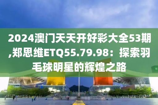 2024澳门天天开好彩大全53期,郑思维ETQ55.79.98：探索羽毛球明星的辉煌之路