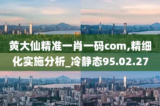 黄大仙精准一肖一码com,精细化实施分析_冷静态95.02.27