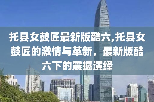 托县女鼓匠最新版酷六,托县女鼓匠的激情与革新，最新版酷六下的震撼演绎