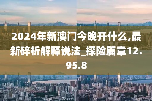 2024年新澳门今晚开什么,最新碎析解释说法_探险篇章12.95.8