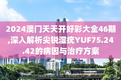 2024澳门天天开好彩大全46期,深入解析尖锐湿疣YUF75.24.42的病因与治疗方案